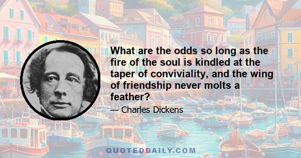 What are the odds so long as the fire of the soul is kindled at the taper of conviviality, and the wing of friendship never molts a feather?