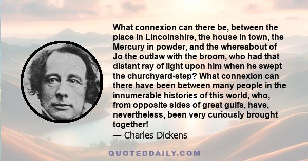 What connexion can there be, between the place in Lincolnshire, the house in town, the Mercury in powder, and the whereabout of Jo the outlaw with the broom, who had that distant ray of light upon him when he swept the