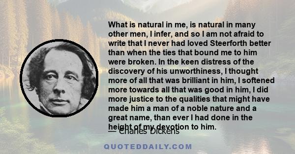 What is natural in me, is natural in many other men, I infer, and so I am not afraid to write that I never had loved Steerforth better than when the ties that bound me to him were broken. In the keen distress of the