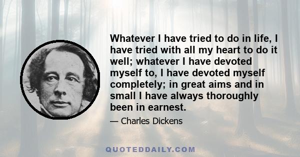 Whatever I have tried to do in life, I have tried with all my heart to do it well; whatever I have devoted myself to, I have devoted myself completely; in great aims and in small I have always thoroughly been in earnest.