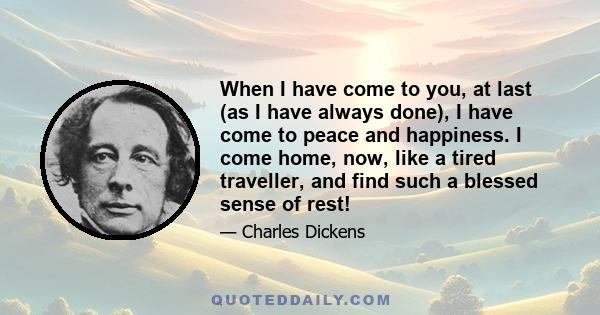 When I have come to you, at last (as I have always done), I have come to peace and happiness. I come home, now, like a tired traveller, and find such a blessed sense of rest!