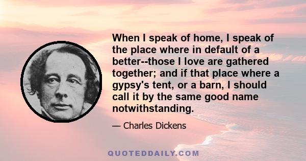 When I speak of home, I speak of the place where in default of a better--those I love are gathered together; and if that place where a gypsy's tent, or a barn, I should call it by the same good name notwithstanding.