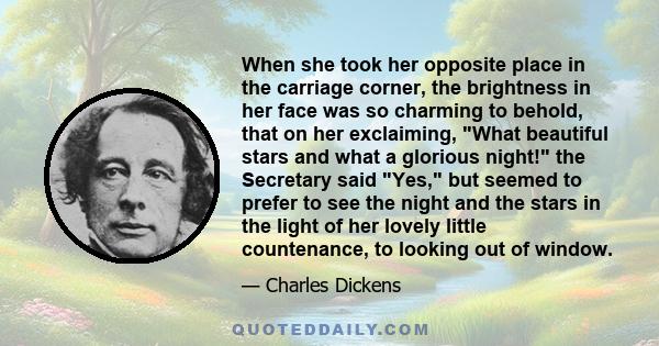 When she took her opposite place in the carriage corner, the brightness in her face was so charming to behold, that on her exclaiming, What beautiful stars and what a glorious night! the Secretary said Yes, but seemed