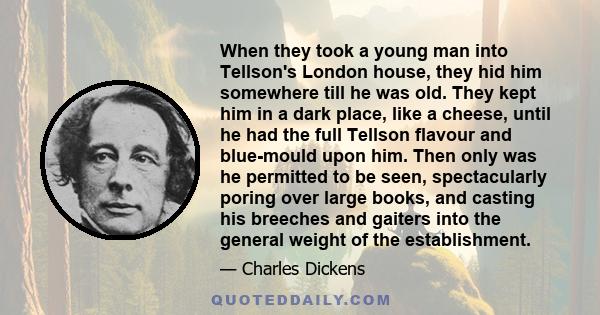 When they took a young man into Tellson's London house, they hid him somewhere till he was old. They kept him in a dark place, like a cheese, until he had the full Tellson flavour and blue-mould upon him. Then only was