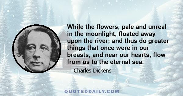 While the flowers, pale and unreal in the moonlight, floated away upon the river; and thus do greater things that once were in our breasts, and near our hearts, flow from us to the eternal sea.