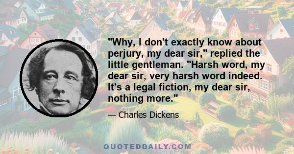 Why, I don't exactly know about perjury, my dear sir, replied the little gentleman. Harsh word, my dear sir, very harsh word indeed. It's a legal fiction, my dear sir, nothing more.