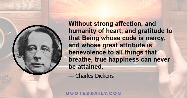 Without strong affection, and humanity of heart, and gratitude to that Being whose code is mercy, and whose great attribute is benevolence to all things that breathe, true happiness can never be attained.