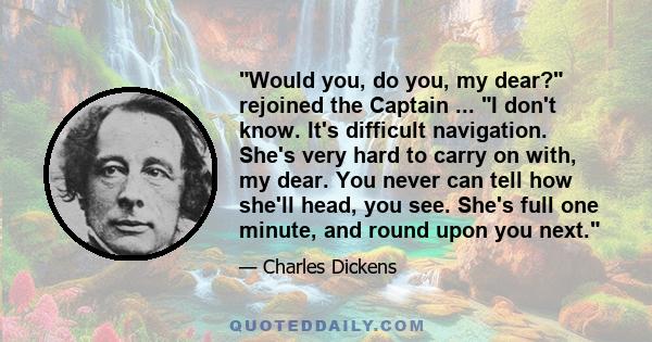 Would you, do you, my dear? rejoined the Captain ... I don't know. It's difficult navigation. She's very hard to carry on with, my dear. You never can tell how she'll head, you see. She's full one minute, and round upon 