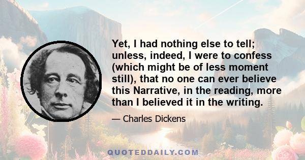 Yet, I had nothing else to tell; unless, indeed, I were to confess (which might be of less moment still), that no one can ever believe this Narrative, in the reading, more than I believed it in the writing.