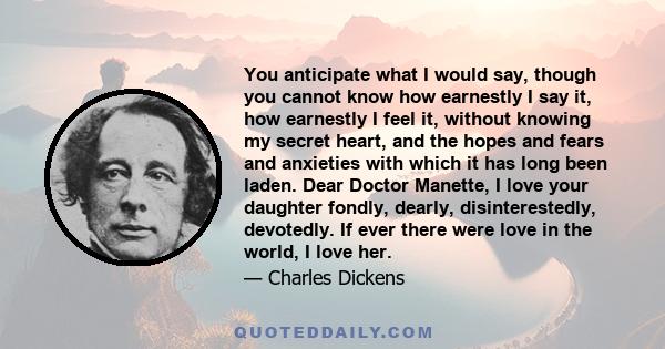 You anticipate what I would say, though you cannot know how earnestly I say it, how earnestly I feel it, without knowing my secret heart, and the hopes and fears and anxieties with which it has long been laden. Dear