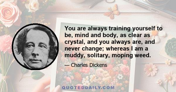 You are always training yourself to be, mind and body, as clear as crystal, and you always are, and never change; whereas I am a muddy, solitary, moping weed.