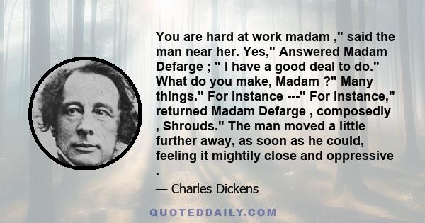 You are hard at work madam , said the man near her. Yes, Answered Madam Defarge ;  I have a good deal to do. What do you make, Madam ? Many things. For instance --- For instance, returned Madam Defarge , composedly ,