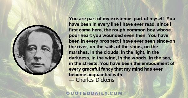 You are part of my existence, part of myself. You have been in every line I have ever read, since I first came here, the rough common boy whose poor heart you wounded even then. You have been in every prospect I have