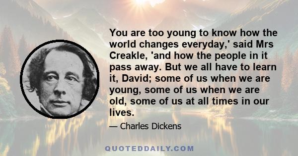 You are too young to know how the world changes everyday,' said Mrs Creakle, 'and how the people in it pass away. But we all have to learn it, David; some of us when we are young, some of us when we are old, some of us