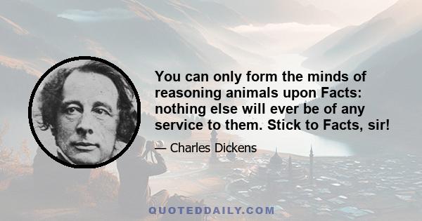 You can only form the minds of reasoning animals upon Facts: nothing else will ever be of any service to them. Stick to Facts, sir!