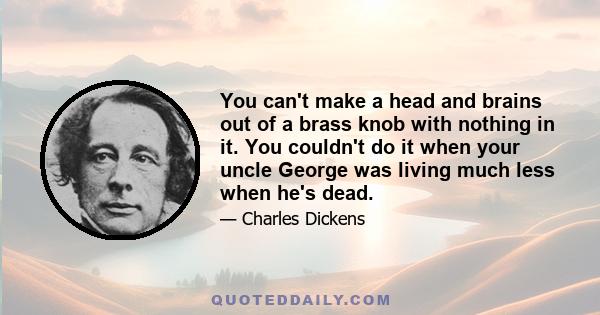 You can't make a head and brains out of a brass knob with nothing in it. You couldn't do it when your uncle George was living much less when he's dead.