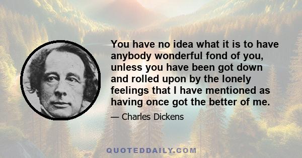 You have no idea what it is to have anybody wonderful fond of you, unless you have been got down and rolled upon by the lonely feelings that I have mentioned as having once got the better of me.