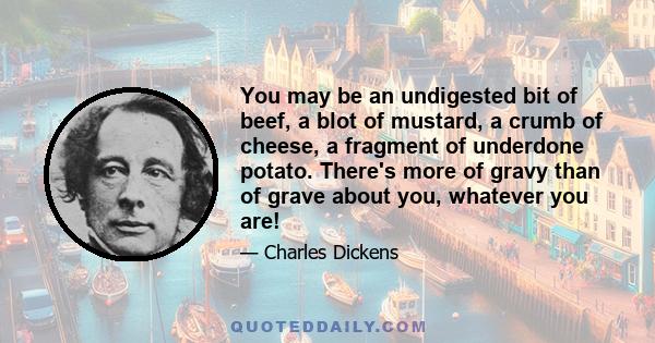 You may be an undigested bit of beef, a blot of mustard, a crumb of cheese, a fragment of underdone potato. There's more of gravy than of grave about you, whatever you are!