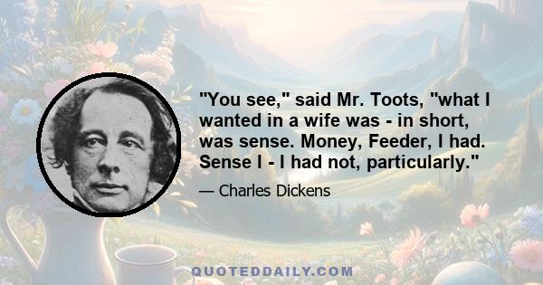 You see, said Mr. Toots, what I wanted in a wife was - in short, was sense. Money, Feeder, I had. Sense I - I had not, particularly.