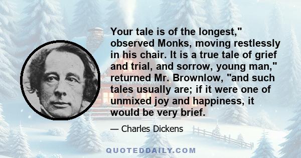 Your tale is of the longest, observed Monks, moving restlessly in his chair. It is a true tale of grief and trial, and sorrow, young man, returned Mr. Brownlow, and such tales usually are; if it were one of unmixed joy