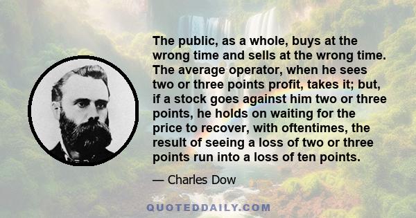 The public, as a whole, buys at the wrong time and sells at the wrong time. The average operator, when he sees two or three points profit, takes it; but, if a stock goes against him two or three points, he holds on