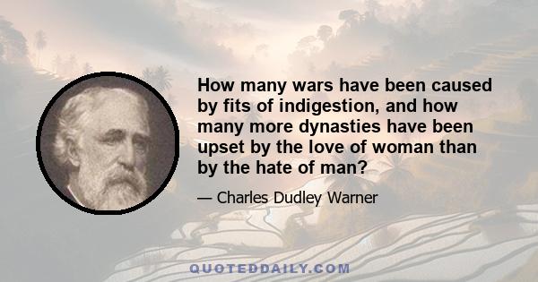 How many wars have been caused by fits of indigestion, and how many more dynasties have been upset by the love of woman than by the hate of man?