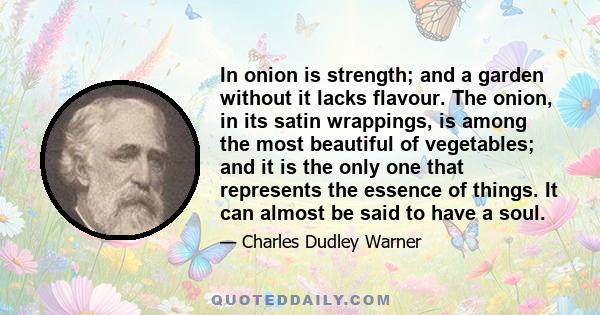 In onion is strength; and a garden without it lacks flavour. The onion, in its satin wrappings, is among the most beautiful of vegetables; and it is the only one that represents the essence of things. It can almost be