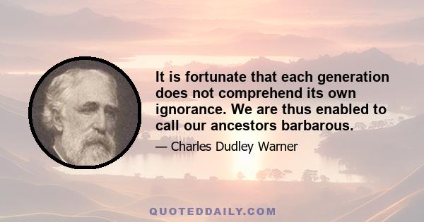 It is fortunate that each generation does not comprehend its own ignorance. We are thus enabled to call our ancestors barbarous.