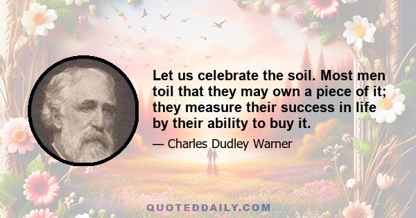 Let us celebrate the soil. Most men toil that they may own a piece of it; they measure their success in life by their ability to buy it.