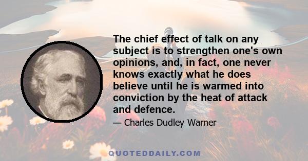 The chief effect of talk on any subject is to strengthen one's own opinions, and, in fact, one never knows exactly what he does believe until he is warmed into conviction by the heat of attack and defence.