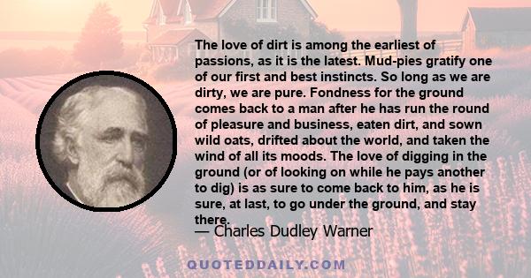 The love of dirt is among the earliest of passions, as it is the latest. Mud-pies gratify one of our first and best instincts. So long as we are dirty, we are pure. Fondness for the ground comes back to a man after he