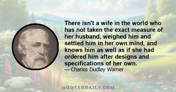 There isn't a wife in the world who has not taken the exact measure of her husband, weighed him and settled him in her own mind, and knows him as well as if she had ordered him after designs and specifications of her