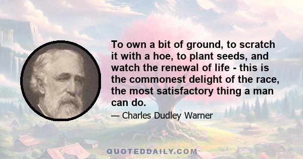 To own a bit of ground, to scratch it with a hoe, to plant seeds, and watch the renewal of life - this is the commonest delight of the race, the most satisfactory thing a man can do.