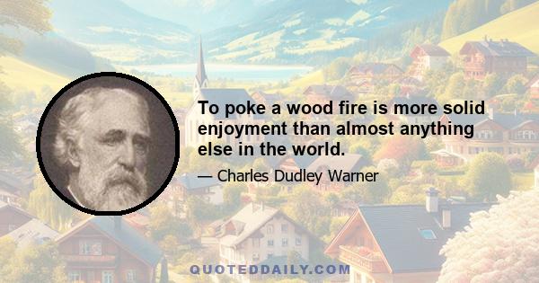 To poke a wood fire is more solid enjoyment than almost anything else in the world.