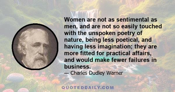 Women are not as sentimental as men, and are not so easily touched with the unspoken poetry of nature, being less poetical, and having less imagination; they are more fitted for practical affairs, and would make fewer