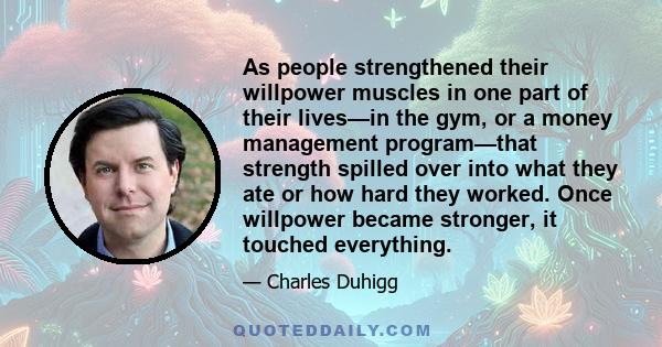 As people strengthened their willpower muscles in one part of their lives—in the gym, or a money management program—that strength spilled over into what they ate or how hard they worked. Once willpower became stronger,