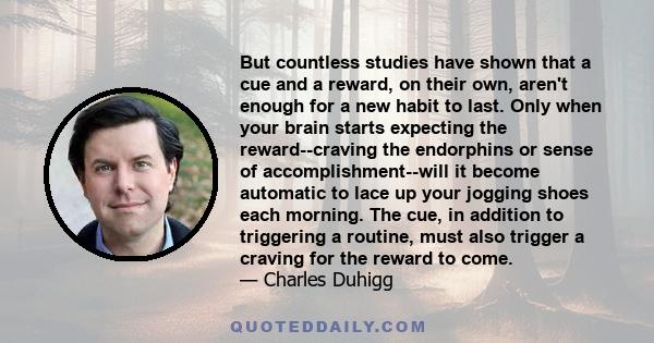 But countless studies have shown that a cue and a reward, on their own, aren't enough for a new habit to last. Only when your brain starts expecting the reward--craving the endorphins or sense of accomplishment--will it 