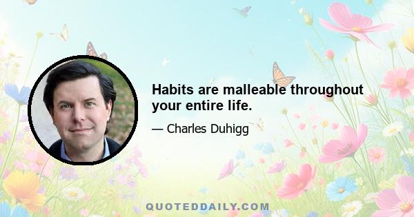 Habits are malleable throughout your entire life.