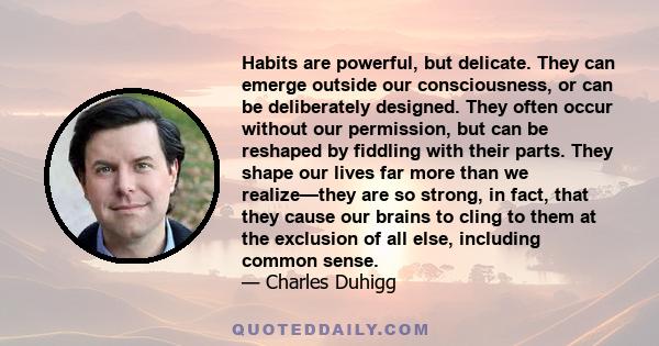 Habits are powerful, but delicate. They can emerge outside our consciousness, or can be deliberately designed. They often occur without our permission, but can be reshaped by fiddling with their parts. They shape our