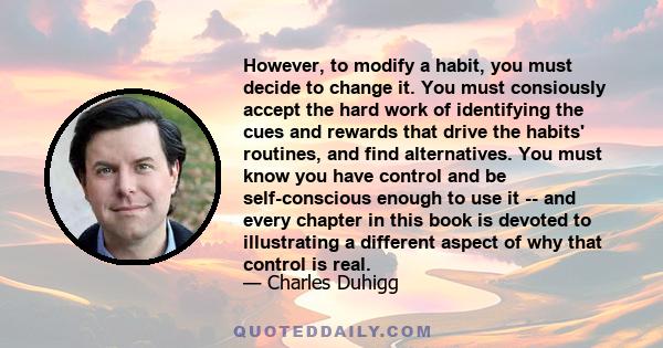 However, to modify a habit, you must decide to change it. You must consiously accept the hard work of identifying the cues and rewards that drive the habits' routines, and find alternatives. You must know you have