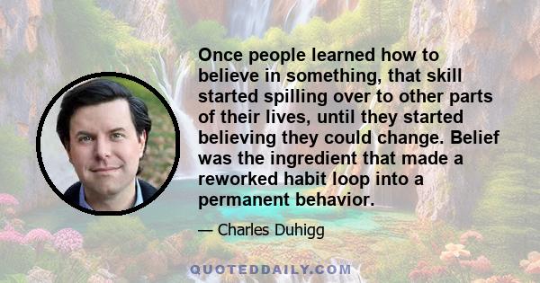 Once people learned how to believe in something, that skill started spilling over to other parts of their lives, until they started believing they could change. Belief was the ingredient that made a reworked habit loop