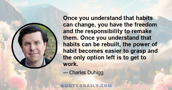 Once you understand that habits can change, you have the freedom and the responsibility to remake them. Once you understand that habits can be rebuilt, the power of habit becomes easier to grasp and the only option left 