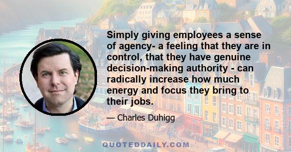 Simply giving employees a sense of agency- a feeling that they are in control, that they have genuine decision-making authority - can radically increase how much energy and focus they bring to their jobs.