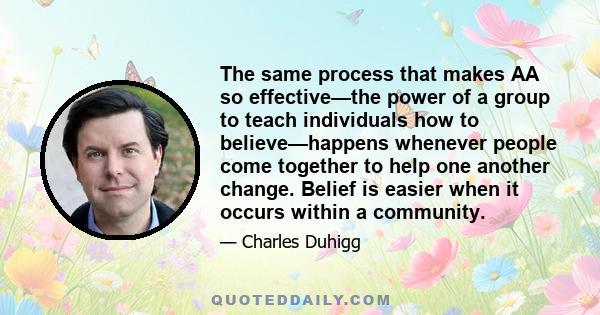 The same process that makes AA so effective—the power of a group to teach individuals how to believe—happens whenever people come together to help one another change. Belief is easier when it occurs within a community.