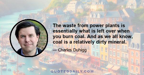 The waste from power plants is essentially what is left over when you burn coal. And as we all know, coal is a relatively dirty mineral.