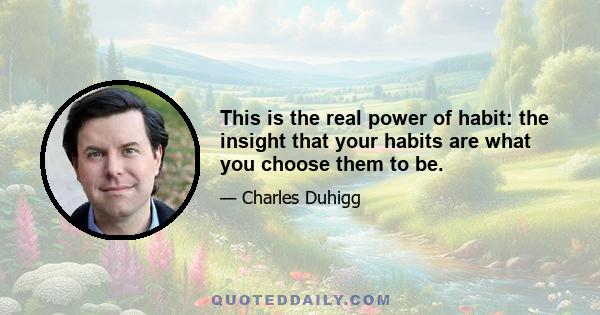 This is the real power of habit: the insight that your habits are what you choose them to be.