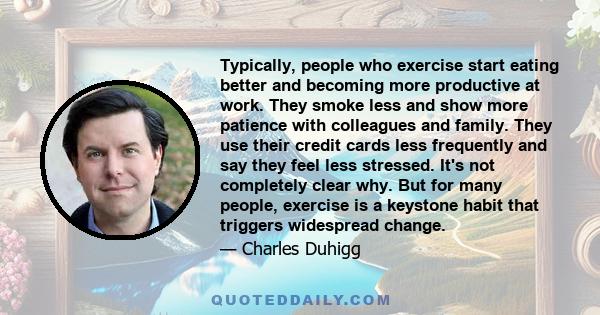 Typically, people who exercise start eating better and becoming more productive at work. They smoke less and show more patience with colleagues and family. They use their credit cards less frequently and say they feel