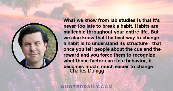 What we know from lab studies is that it's never too late to break a habit. Habits are malleable throughout your entire life. But we also know that the best way to change a habit is to understand its structure - that