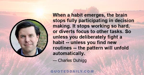 When a habit emerges, the brain stops fully participating in decision making. It stops working so hard, or diverts focus to other tasks. So unless you deliberately fight a habit -- unless you find new routines -- the