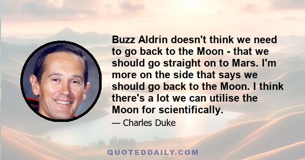 Buzz Aldrin doesn't think we need to go back to the Moon - that we should go straight on to Mars. I'm more on the side that says we should go back to the Moon. I think there's a lot we can utilise the Moon for